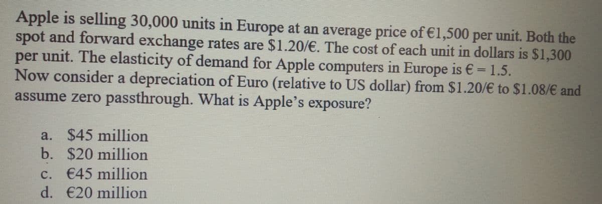 Apple is selling 30,000 units in Europe at an average price of €1,500 per unit. Both the
spot and forward exchange rates are $1.20/€. The cost of each unit in dollars is $1,300
per unit. The elasticity of demand for Apple computers in Europe is €= 1.5.
Now consider a depreciation of Euro (relative to US dollar) from $1.20/€ to $1.08/€ and
assume zero passthrough. What is Apple's exposure?
a. $45 million
b. $20 million
c. €45 million
d. €20 million
