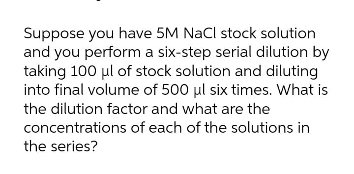 Suppose you have 5M NaCl stock solution
and you perform a six-step serial dilution by
taking 100 ul of stock solution and diluting
into final volume of 500 ul six times. What is
the dilution factor and what are the
concentrations of each of the solutions in
the series?
