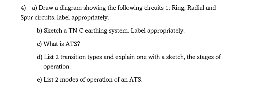 4) a) Draw a diagram showing the following circuits 1: Ring, Radial and
Spur circuits, label appropriately.
b) Sketch a TN-C earthing system. Label appropriately.
c) What is ATS?
d) List 2 transition types and explain one with a sketch, the stages of
operation.
e) List 2 modes of operation of an ATS.
