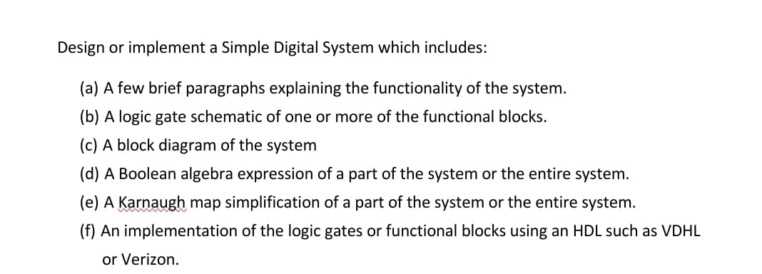 Design or implement a Simple Digital System which includes:
(a) A few brief paragraphs explaining the functionality of the system.
(b) A logic gate schematic of one or more of the functional blocks.
(c) A block diagram of the system
(d) A Boolean algebra expression of a part of the system or the entire system.
(e) A Karnaugh map simplification of a part of the system or the entire system.
(f) An implementation of the logic gates or functional blocks using an HDL such as VDHL
or Verizon.
