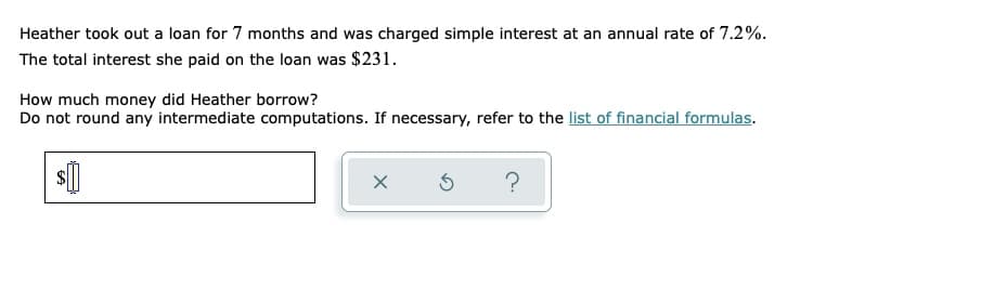 Heather took out a loan for 7 months and was charged simple interest at an annual rate of 7.2%.
The total interest she paid on the loan was $231.
How much money did Heather borrow?
Do not round any intermediate computations. If necessary, refer to the list of financial formulas.
X
5 ?