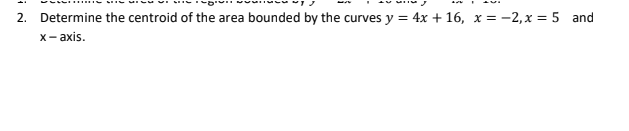 2. Determine the centroid of the area bounded by the curves y = 4x + 16, x= -2, x = 5 and
x-axis.
