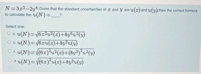 N = 3x2-2y4, Given that the standard uncertainties of I and y are u(x) and u(y).then the correct formula
to calculate the u(N) is
Select one:
O a. u(N)= 6x2u2(x)+8y6u2(y)
O b. u(N)=6xu()+8y3u(y)
O c u(N)=(6)°u?(z)+(8y³)°u?(v)
O d. u(N)=V(6x)²u(x)+8y3u(y)
C.
