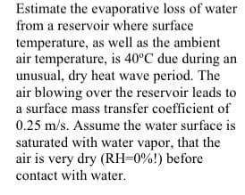Estimate the evaporative loss of water
from a reservoir where surface
temperature, as well as the ambient
air temperature, is 40°C due during an
unusual, dry heat wave period. The
air blowing over the reservoir leads to
a surface mass transfer coefficient of
0.25 m/s. Assume the water surface is
saturated with water vapor, that the
air is very dry (RH=0%!) before
contact with water.
