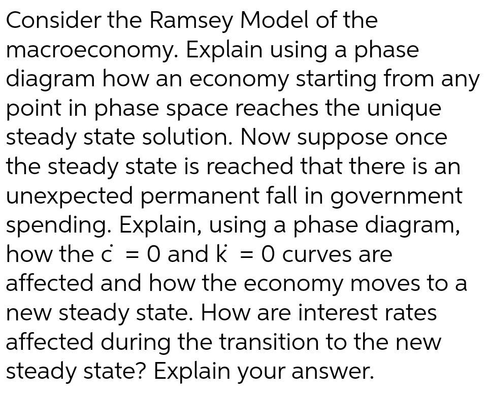 Consider the Ramsey Model of the
macroeconomy. Explain using a phase
diagram how an economy starting from any
point in phase space reaches the unique
steady state solution. Now suppose once
the steady state is reached that there is an
unexpected permanent fall in government
spending. Explain, using a phase diagram,
how the c = 0 and k = 0 curves are
affected and how the economy moves to a
new steady state. How are interest rates
affected during the transition to the new
steady state? Explain your answer.
