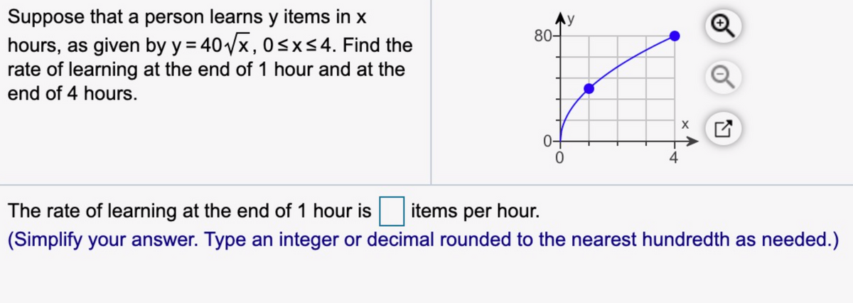 Suppose that a person learns y items in x
hours, as given by y = 40 x,0sx54. Find the
rate of learning at the end of 1 hour and at the
Ay
80-
end of 4 hours.
The rate of learning at the end of 1 hour is
items per hour.
(Simplify your answer. Type an integer or decimal rounded to the nearest hundredth as needed.)
