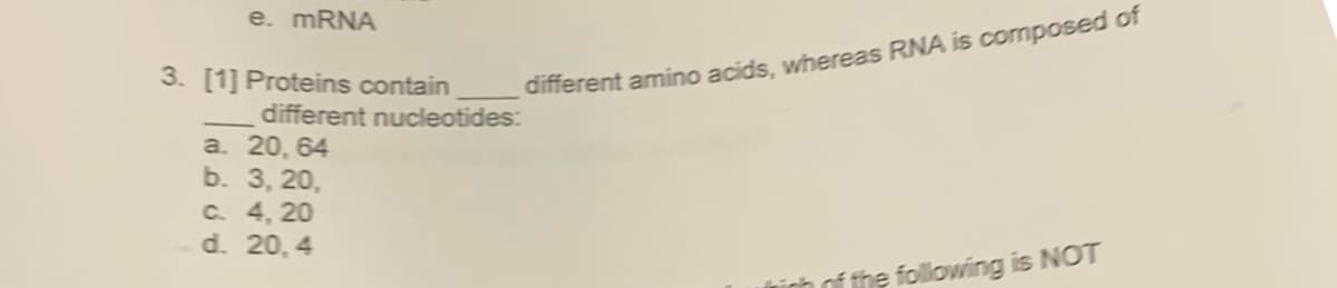 e. MRNA
3. [1] Proteins contain
different amino acids, whereas RNA is composed of
different nucleotides:
a. 20, 64
b. 3, 20,
C. 4, 20
d. 20, 4
ính of the following is NOT
