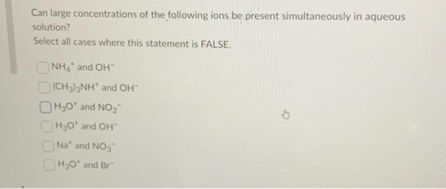 Can large concentrations of the following ions be present simultaneously in aqueous
solution?
Select all cases where this statement is FALSE.
NHA and OH
(CH3)3NH* and OH™
OH30* and NO₂
H₂0¹ and OH
Na and NO3
H₂O* and Br