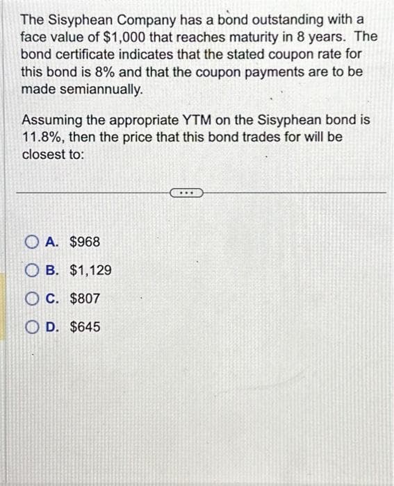 The Sisyphean Company has a bond outstanding with a
face value of $1,000 that reaches maturity in 8 years. The
bond certificate indicates that the stated coupon rate for
this bond is 8% and that the coupon payments are to be
made semiannually.
Assuming the appropriate YTM on the Sisyphean bond is
11.8%, then the price that this bond trades for will be
closest to:
OA. $968
OB. $1,129
OC. $807
D. $645