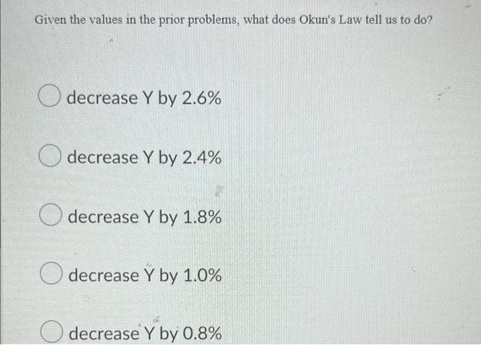 Given the values in the prior problems, what does Okun's Law tell us to do?
O decrease Y by 2.6%
O decrease Y by 2.4%
O decrease Y by 1.8%
decrease Y by 1.0%
O decrease Y by 0.8%

