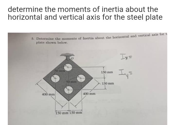 determine the moments of inertia about the
horizontal and vertical axis for the steel plate
5. Determine the moments of Inertia about the horizontal and vertical axis for t
plate shown below.
Iy=
50 mm
Iy=
150 mm
50 mm
150 mm
400 mm
400 mm
150 mm 150 mm
