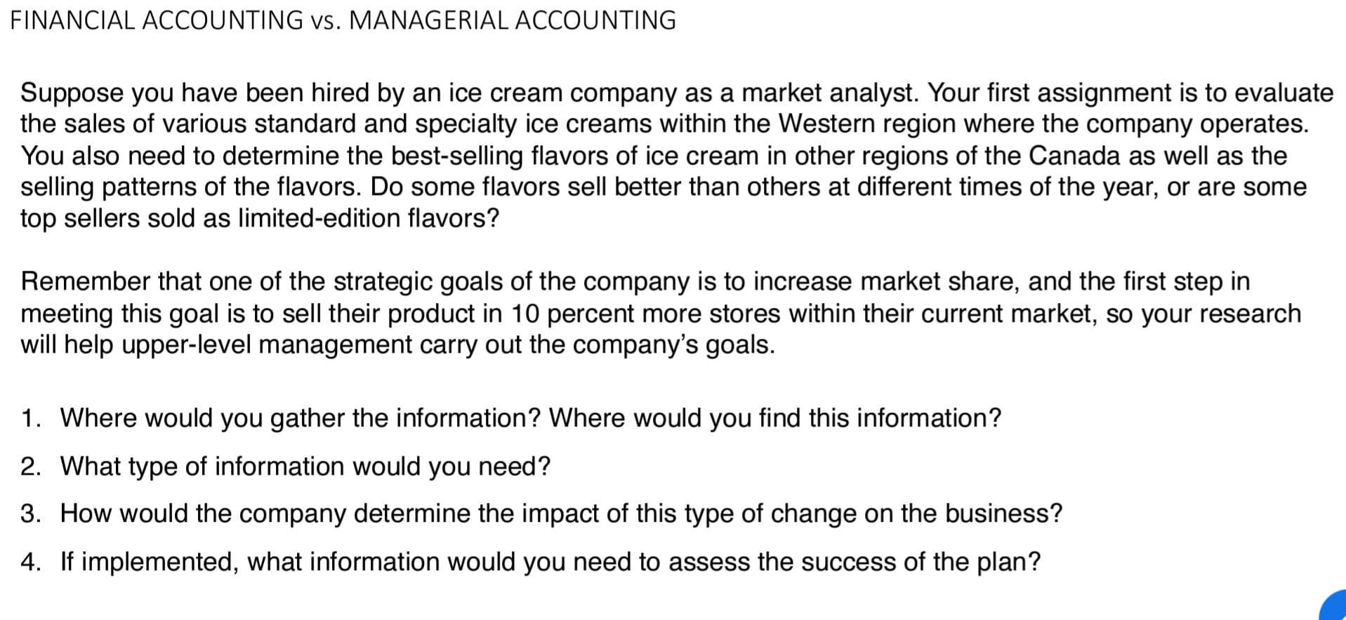 FINANCIAL ACCOUNTING vs. MANAGERIAL ACCOUNTING
Suppose you have been hired by an ice cream company as a market analyst. Your first assignment is to evaluate
the sales of various standard and specialty ice creams within the Western region where the company operates.
You also need to determine the best-selling flavors of ice cream in other regions of the Canada as well as the
selling patterns of the flavors. Do some flavors sell better than others at different times of the year, or are some
top sellers sold as limited-edition flavors?
Remember that one of the strategic goals of the company is to increase market share, and the first step in
meeting this goal is to sell their product in 10 percent more stores within their current market, so your research
will help upper-level management carry out the company's goals.
1. Where would you gather the information? Where would you find this information?
2. What type of information would you need?
3. How would the company determine the impact of this type of change on the business?
4. If implemented, what information would you need to assess the success of the plan?