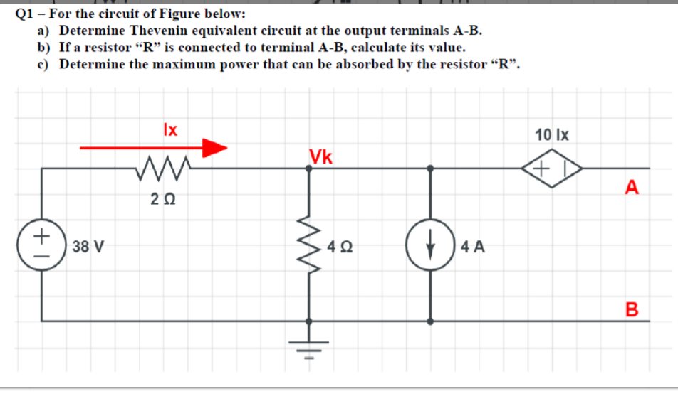 Q1 – For the circuit of Figure below:
a) Determine Thevenin equivalent circuit at the output terminals A-B.
b) If a resistor “R" is connected to terminal A-B, calculate its value.
c) Determine the maximum power that can be absorbed by the resistor "R".
Ix
10 Ix
Vk
A
38 V
4 A
+1
