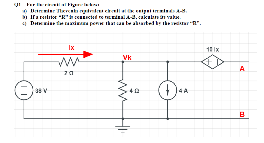Q1– For the circuit of Figure below:
a) Determine Thevenin equivalent circuit at the output terminals A-B.
b) If a resistor “R" is connected to terminal A-B, calculate its value.
c) Determine the maximum power that can be absorbed by the resistor "R".
Ix
10 Ix
Vk
A
2Ω
38 V
4 A
B
+1
