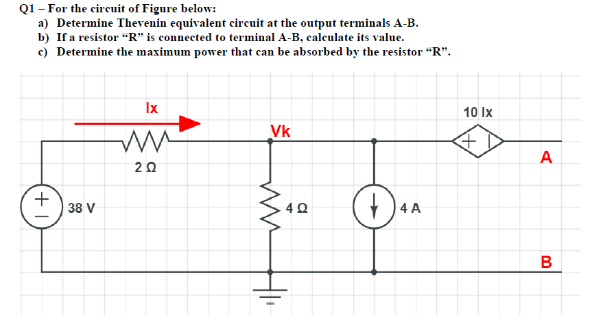 Q1 – For the circuit of Figure below:
a) Determine Thevenin equivalent circuit at the output terminals A-B.
b) If a resistor “R" is connected to terminal A-B, calculate its value.
c) Determine the maximum power that can be absorbed by the resistor "R".
Ix
10 Ix
Vk
A
20
+
38 V
| 4 A
B
