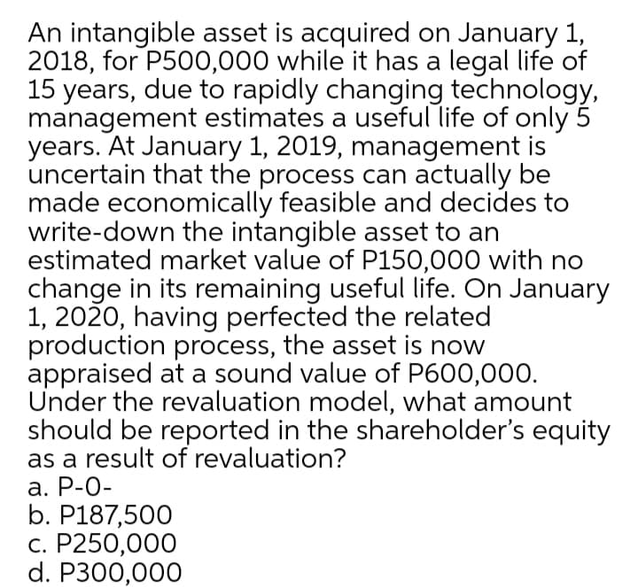 An intangible asset is acquired on January 1,
2018, for P500,000 while it has a legal life of
15 years, due to rapidly changing technology,
management estimates a useful life of only 5
years. At January 1, 2019, management is
uncertain that the process can actually be
made economically feasible and decides to
write-down the intangible asset to an
estimated market value of P150,000 with no
change in its remaining useful life. On January
1, 2020, having perfected the related
production process, the asset is now
appraised at a sound value of P600,000.
Under the revaluation model, what amount
should be reported in the shareholder's equity
as a result of revaluation?
а. Р-0-
b. P187,500
с. Р250,000
d. P300,000
