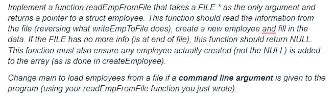 Implement a function readEmpFromFile that takes a FILE * as the only argument and
returns a pointer to a struct employee. This function should read the information from
the file (reversing what writeEmp ToFile does), create a new employee and fill in the
data. If the FILE has no more info (is at end of file), this function should return NULL.
This function must also ensure any employee actually created (not the NULL) is added
to the array (as is done in createEmployee).
Change main to load employees from a file if a command line argument is given to the
program (using your readEmpFromFile function you just wrote).
