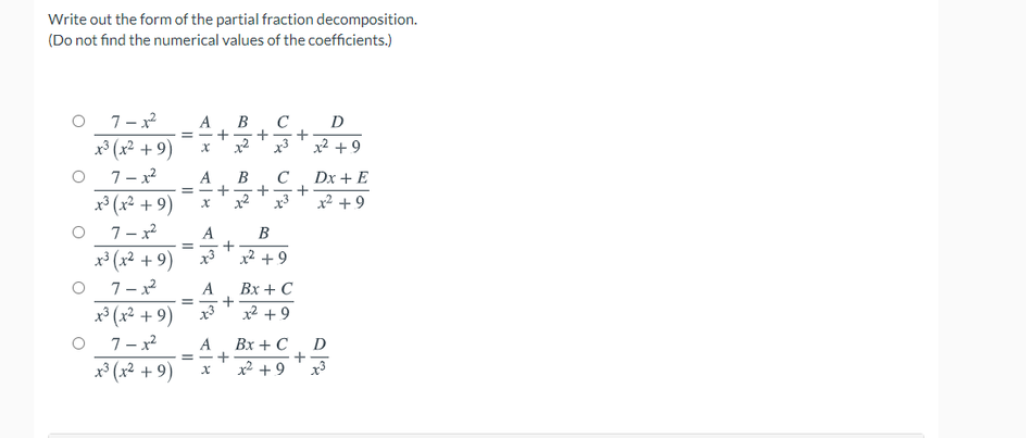 Write out the form of the partial fraction decomposition.
(Do not find the numerical values of the coefficients.)
7- x2
x* (x² + 9)
7- x2
x³ (x² + 9)
A
C
D
x2
x3
x² + 9
C
Dx + E
A
+
x3
x² + 9
7-x
A
B
x* (x2 + 9)
x3
x² +9
A
Вх + C
x2 + 9
x³ (x² + 9)
7- x
x³ (x² + 9)
A
= -+
Вх + С
D
x² +9
x3
+
+
+
