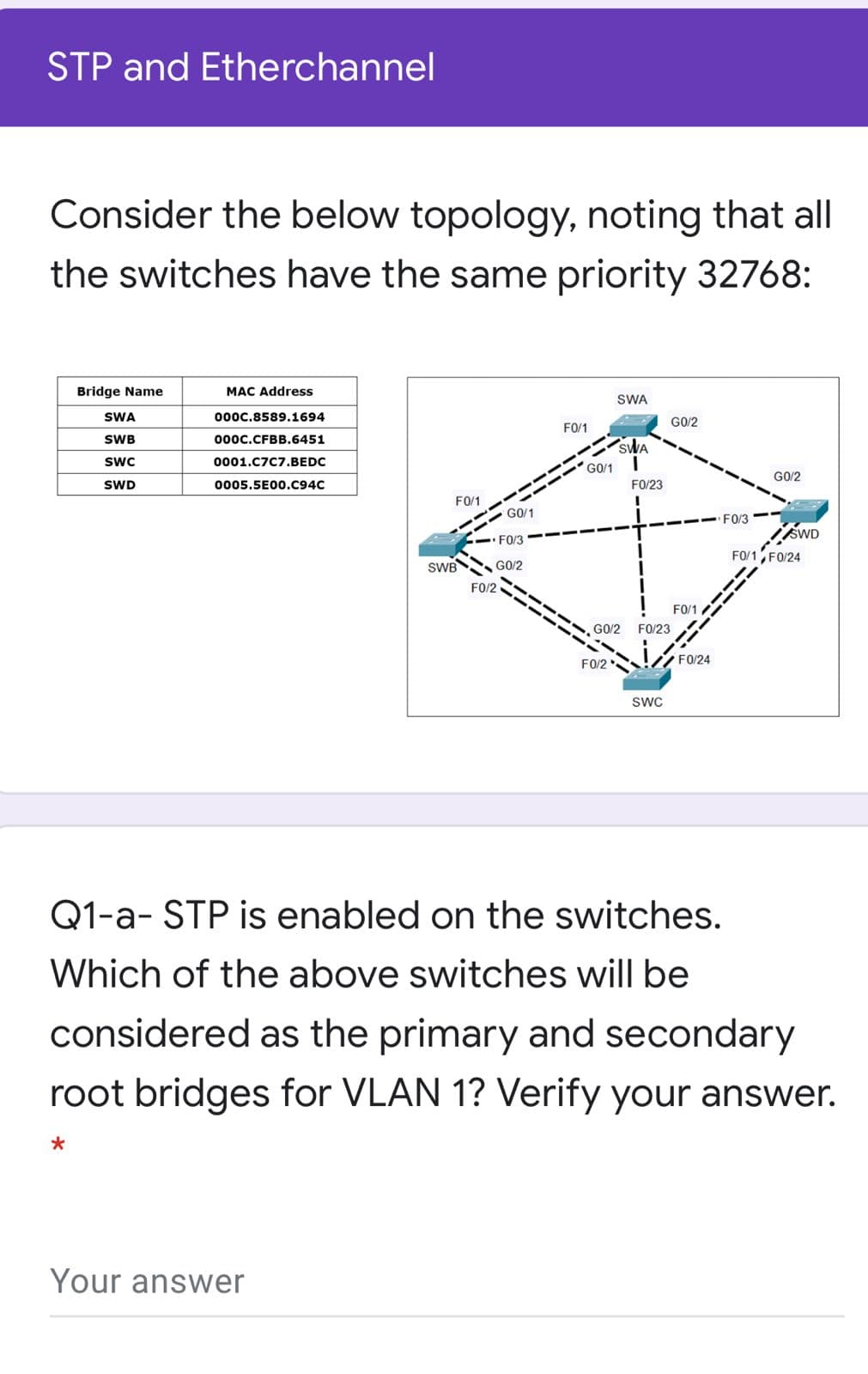 STP and Etherchannel
Consider the below topology, noting that all
the switches have the same priority 32768:
Bridge Name
MAC Address
SWA
SWA
0000,8589.1694
GO/2
FO/1
SWB
000c.CFBB.6451
SwC
0001.C7C7.BEDC
GO/1
GO/2
SWD
0005.5E00.C94C
FO/23
FO/1
GO/1
--- F0/3-
- FO/3
FO/1, FO/24
SWB G0/2
FO/2
FO/1
G0/2
FO/23
FO/24
FO/2
SWC
Q1-a- STP is enabled on the switches.
Which of the above switches will be
considered as the primary and secondary
root bridges for VLAN 1? Verify your answer.
Your answer
