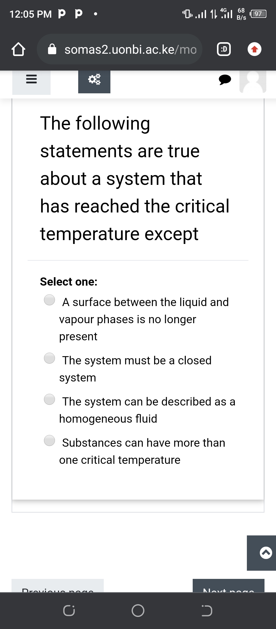 "O. ..l 1 l 97)
4G
68
12:05 PM P p •
B/s
somas2.uonbi.ac.ke/mo
:D
The following
statements are true
about a system that
has reached the critical
temperature except
Select one:
A surface between the liquid and
vapour phases is no longer
present
The system must be a closed
system
The system can be described as a
homogeneous fluid
Substances can have more than
one critical temperature
Drevieuo ne go
Novt ne
II
