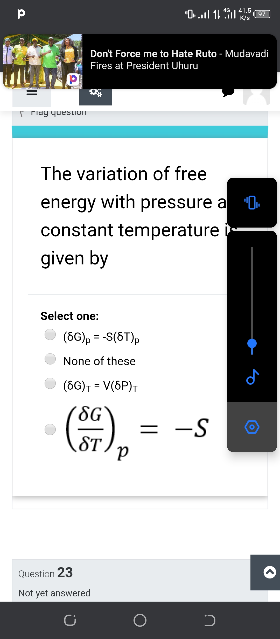 1L lה Hl. -י
4G
41.5
97
K/s
Don't Force me to Hate Ruto - Mudavadi
Fires at President Uhuru
ľ Flag question
The variation of free
energy with pressure a "O.
constant temperature
given by
Select one:
(6G), = -S(6T),
%3D
None of these
(6G)† = V(SP)T
8G
= -S
ST
Question 23
Not yet answered

