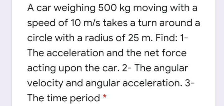 A car weighing 500 kg moving with a
speed of 10 m/s takes a turn around a
circle with a radius of 25 m. Find: 1-
The acceleration and the net force
acting upon the car. 2- The angular
velocity and angular acceleration. 3-
The time period *
