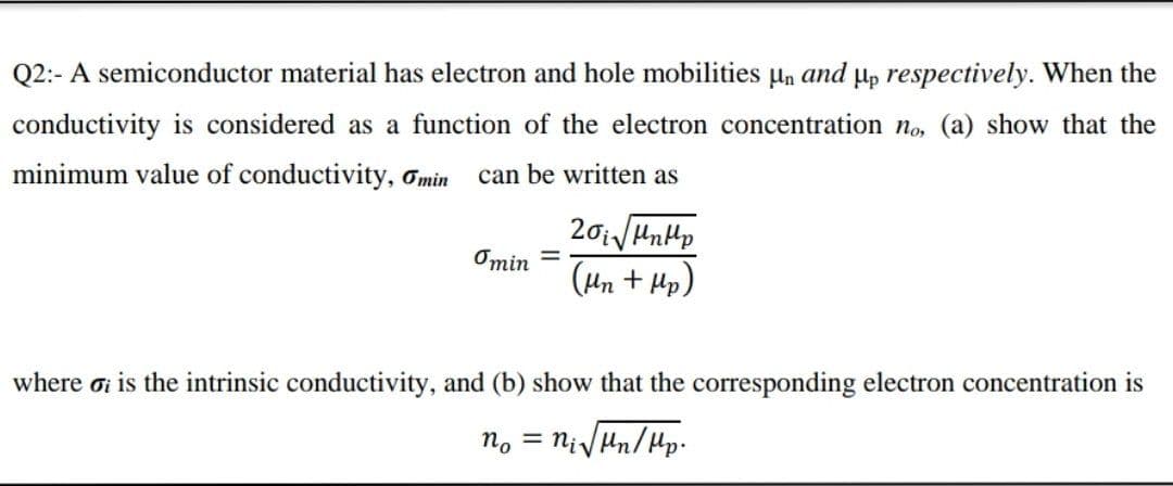 Q2:- A semiconductor material has electron and hole mobilities un and µp respectively. When the
conductivity is considered as a function of the electron concentration no, (a) show that the
minimum value of conductivity, Omin
can be written as
Omin =
(Hn + Hp)
where oi is the intrinsic conductivity, and (b) show that the corresponding electron concentration is
n. = NiVHn/Hp.
