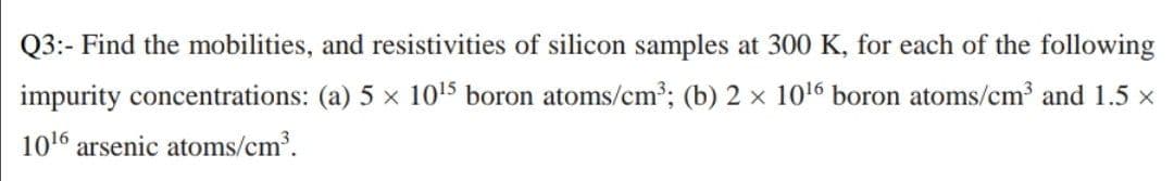 Q3:- Find the mobilities, and resistivities of silicon samples at 300 K, for each of the following
impurity concentrations: (a) 5 x 1015 boron atoms/cm2; (b) 2 x 106 boron atoms/cm³ and 1.5 x
1016 arsenic atoms/cm.
