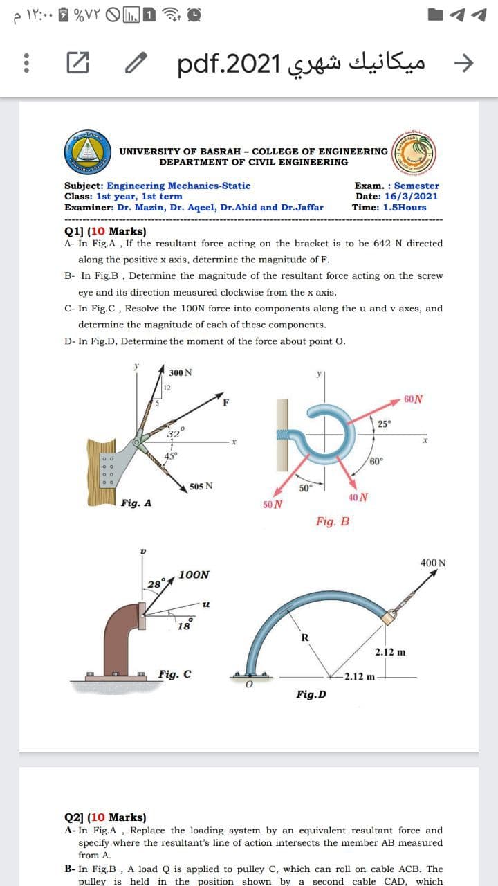 e IY: %VY OLD ?
د ميکانيك شهري 2021.pdf
UNIVERSITY OF BASRAH - COLLEGE OF ENGINEERING
DEPARTMENT OF CIVIL ENGINEERING
Subject: Engineering Mechanics-Static
Class: 1st year, 1st term
Exam. : Semester
Date: 16/3/2021
Examiner: Dr. Mazin, Dr. Aqeel, Dr.Ahid and Dr.Jaffar
Time: 1.5Hours
Q1] (10 Marks)
A- In Fig.A , If the resultant force acting on the bracket is to be 642 N directed
along the positive x axis, determine the magnitude of F.
B- In Fig.B , Determine the magnitude of the resultant force acting on the screw
eye and its direction measured clockwise from the x axis.
C- In Fig.C , Resolve the 100N force into components along the u and v axes, and
determine the magnitude of each of these components.
D- In Fig.D, Determine the moment of the force about point O.
300 N
60N
25°
32
45°
60°
505 N
50°
40N
Fig. A
50 N
Fig. B
400 N
100N
28°
18
2.12 m
Fig. C
2.12 m
Fig.D
Q2] (10 Marks)
A- In Fig.A , Replace the loading system by an equivalent resultant force and
specify where the resultant's line of action intersects the member AB measured
from A.
B- In Fig.B , A load Q is applied to pulley C, which can roll on cable ACB. The
pulley is held in the position shown by a second cable CAD, which
