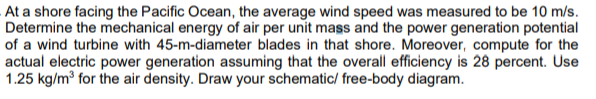 At a shore facing the Pacific Ocean, the average wind speed was measured to be 10 m/s.
Determine the mechanical energy of air per unit mass and the power generation potential
of a wind turbine with 45-m-diameter blades in that shore. Moreover, compute for the
actual electric power generation assuming that the overall efficiency is 28 percent. Use
1.25 kg/m³ for the air density. Draw your schematic/ free-body diagram.
