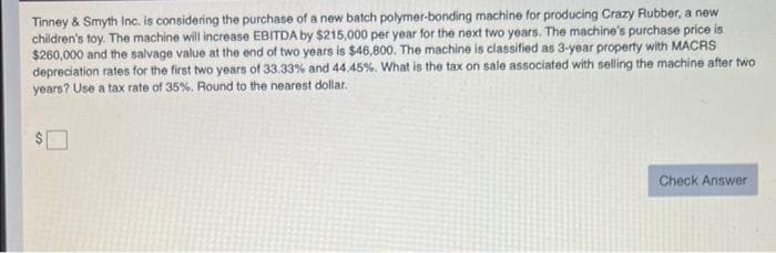 Tinney & Smyth Inc. is considering the purchase of a new batch polymer-bonding machine for producing Crazy Rubber, a new
children's toy. The machine will increase EBITDA by $215,000 per year for the next two years. The machine's purchase price is
$260,000 and the salvage value at the end of two years is $46,800. The machine is classified as 3-year property with MACRS
depreciation rates for the first two years of 33.33% and 44.45%. What is the tax on sale associated with selling the machine after two
years? Use a tax rate of 35%. Round to the nearest dollar.
Check Answer