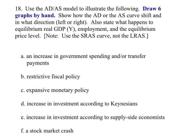 18. Use the AD/AS model to illustrate the following. Draw 6
graphs by hand. Show how the AD or the AS curve shift and
in what direction (left or right). Also state what happens to
equilibrium real GDP (Y), employment, and the equilibrium
price level. [Note: Use the SRAS curve, not the LRAS.]
a. an increase in government spending and/or transfer
payments
b. restrictive fiscal policy
c. expansive monetary policy
d. increase in investment according to Keynesians
e. increase in investment according to supply-side economists
f. a stock market crash