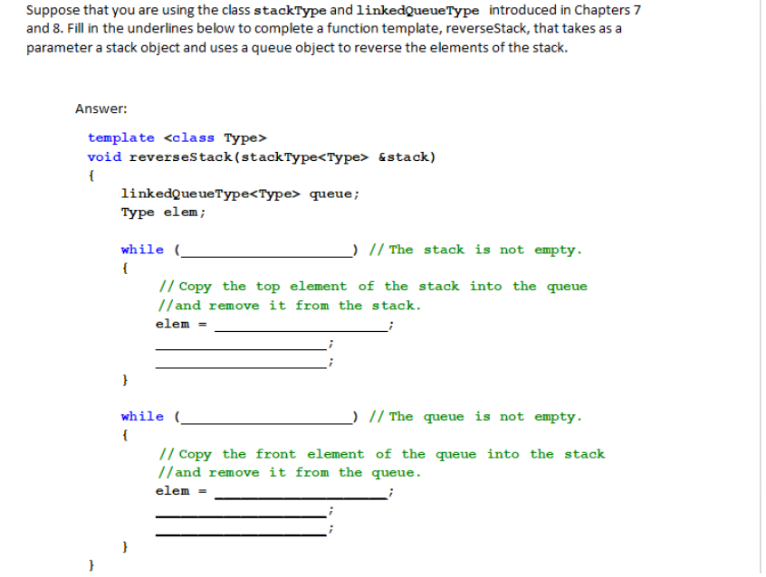 Suppose that you are using the class stackType and linkedQueue Type introduced in Chapters 7
and 8. Fill in the underlines below to complete a function template, reverseStack, that takes as a
parameter a stack object and uses a queue object to reverse the elements of the stack.
Answer:
template <class Type>
void reverseStack (stack Type<Type> &stack)
{
linkedQueueType<Type> queue;
Type elem;
while (
{
) // The stack is not empty.
// Copy the top element of the stack into the queue
//and remove it from the stack.
elem
}
_) // The queue is not empty.
// Copy the front element of the queue into the stack
//and remove it from the queue.
elem =
while (
{