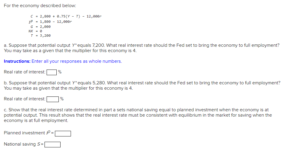 For the economy described below:
C = 2,800 +0.75(YT) - 12,000r
IP = 1,800 12,000r
G = 2,000
NX = 0
T = 3,200
a. Suppose that potential output Y* equals 7,200. What real interest rate should the Fed set to bring the economy to full employment?
You may take as a given that the multiplier for this economy is 4.
Instructions: Enter all your responses as whole numbers.
Real rate of interest: %
b. Suppose that potential output Y* equals 5,280. What real interest rate should the Fed set to bring the economy to full employment?
You may take as given that the multiplier for this economy is 4.
Real rate of interest:
%
c. Show that the real interest rate determined in part a sets national saving equal to planned investment when the economy is at
potential output. This result shows that the real interest rate must be consistent with equilibrium in the market for saving when the
economy is at full employment.
Planned investment /P =
National saving S=