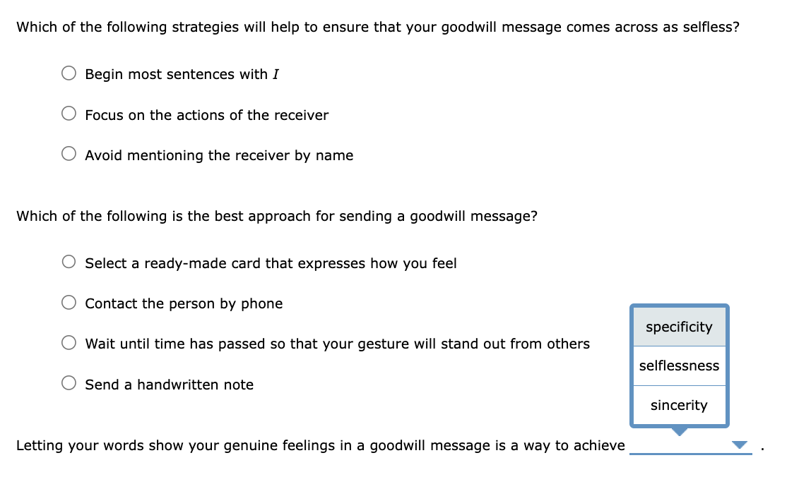 Which of the following strategies will help to ensure that your goodwill message comes across as selfless?
O Begin most sentences with I
Focus on the actions of the receiver
Avoid mentioning the receiver by name
Which of the following is the best approach for sending a goodwill message?
O Select a ready-made card that expresses how you feel
Contact the person by phone
Wait until time has passed so that your gesture will stand out from others
Send a handwritten note
Letting your words show your genuine feelings in a goodwill message is a way to achieve
specificity
selflessness
sincerity