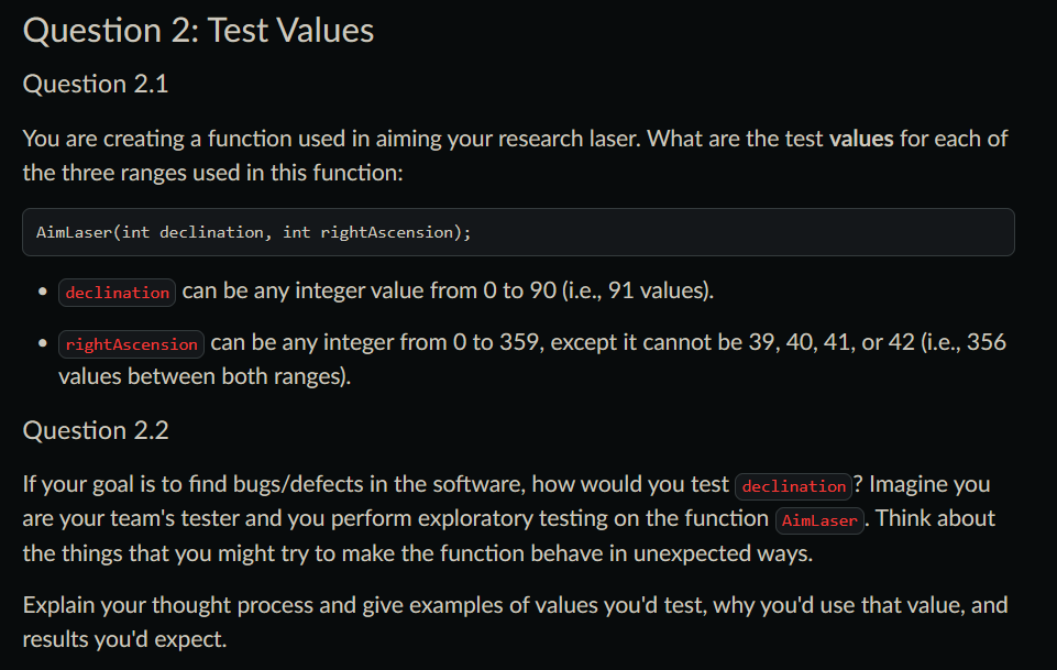 Question 2: Test Values
Question 2.1
You are creating a function used in aiming your research laser. What are the test values for each of
the three ranges used in this function:
AimLaser(int declination, int rightAscension);
declination can be any integer value from 0 to 90 (i.e., 91 values).
• rightAscension can be any integer from 0 to 359, except it cannot be 39, 40, 41, or 42 (i.e., 356
values between both ranges).
Question 2.2
If your goal is to find bugs/defects in the software, how would you test declination? Imagine you
are your team's tester and you perform exploratory testing on the function AimLaser. Think about
the things that you might try to make the function behave in unexpected ways.
Explain your thought process and give examples of values you'd test, why you'd use that value, and
results you'd expect.