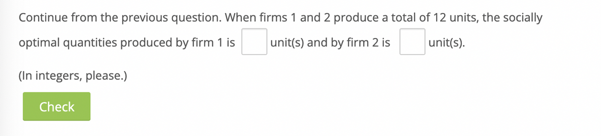 Continue from the previous question. When firms 1 and 2 produce a total of 12 units, the socially
optimal quantities produced by firm 1 is
unit(s) and by firm 2 is
unit(s).
(In integers, please.)
Check