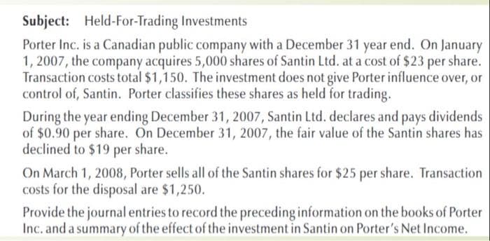 Subject: Held-For-Trading Investments
Porter Inc. is a Canadian public company with a December 31 year end. On January
1, 2007, the company acquires 5,000 shares of Santin Ltd. at a cost of $23 per share.
Transaction costs total $1,150. The investment does not give Porter influence over, or
control of, Santin. Porter classifies these shares as held for trading.
During the year ending December 31, 2007, Santin Ltd. declares and pays dividends
of $0.90 per share. On December 31, 2007, the fair value of the Santin shares has
declined to $19 per share.
On March 1, 2008, Porter sells all of the Santin shares for $25 per share. Transaction
costs for the disposal are $1,250.
Provide the journal entries to record the preceding information on the books of Porter
Inc. and a summary of the effect of the investment in Santin on Porter's Net Income.
