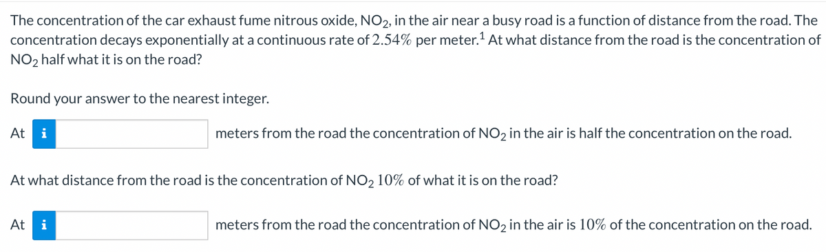 The concentration of the car exhaust fume nitrous oxide, NO2, in the air near a busy road is a function of distance from the road. The
concentration decays exponentially at a continuous rate of 2.54% per meter.¹ At what distance from the road is the concentration of
NO₂ half what it is on the road?
Round your answer to the nearest integer.
At i
meters from the road the concentration of NO2 in the air is half the concentration on the road.
At what distance from the road is the concentration of NO₂ 10% of what it is on the road?
At i
meters from the road the concentration of NO₂ in the air is 10% of the concentration on the road.