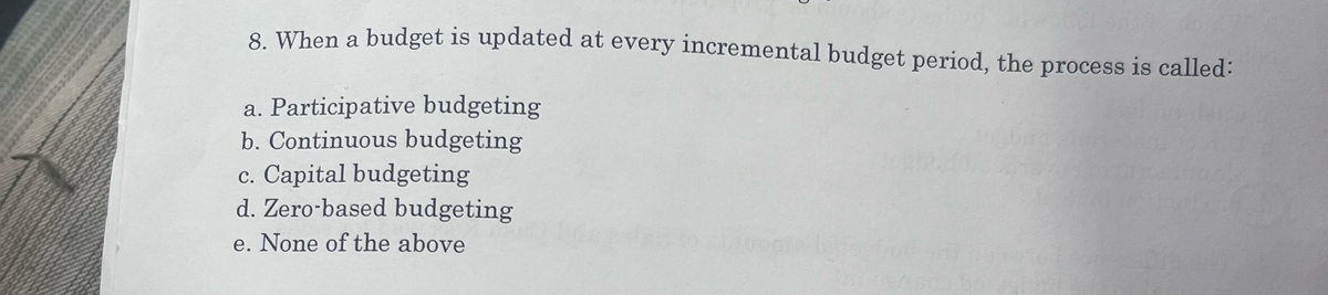 8. When a budget is updated at every incremental budget period, the process is called:
a. Participative budgeting
b. Continuous budgeting
c. Capital budgeting
d. Zero-based budgeting
e. None of the above