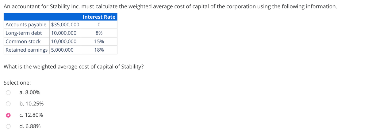 An accountant for Stability Inc. must calculate the weighted average cost of capital of the corporation using the following information.
Interest Rate
Accounts payable $35,000,000
0
Long-term debt
10,000,000
8%
Common stock
10,000,000
15%
Retained earnings 5,000,000
18%
What is the weighted average cost of capital of Stability?
Select one:
a. 8.00%
b. 10.25%
c. 12.80%
d. 6.88%