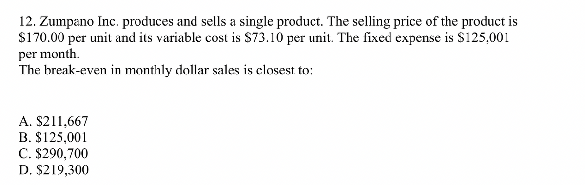 12. Zumpano Inc. produces and sells a single product. The selling price of the product is
$170.00 per unit and its variable cost is $73.10 per unit. The fixed expense is $125,001
per month.
The break-even in monthly dollar sales is closest to:
A. $211,667
B. $125,001
C. $290,700
D. $219,300
