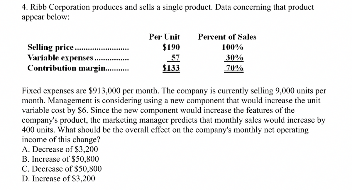 4. Ribb Corporation produces and sells a single product. Data concerning that product
appear below:
Selling price.
Variable expenses.
Contribution margin...........
Per Unit
Percent of Sales
$190
100%
57
$133
30%
70%
Fixed expenses are $913,000 per month. The company is currently selling 9,000 units per
month. Management is considering using a new component that would increase the unit
variable cost by $6. Since the new component would increase the features of the
company's product, the marketing manager predicts that monthly sales would increase by
400 units. What should be the overall effect on the company's monthly net operating
income of this change?
A. Decrease of $3,200
B. Increase of $50,800
C. Decrease of $50,800
D. Increase of $3,200