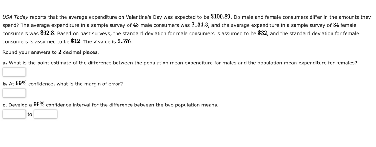 USA Today reports that the average expenditure on Valentine's Day was expected to be $100.89. Do male and female consumers differ in the amounts they
spend? The average expenditure in a sample survey of 48 male consumers was $134.3, and the average expenditure in a sample survey of 34 female
consumers was $62.8. Based on past surveys, the standard deviation for male consumers is assumed to be $32, and the standard deviation for female
consumers is assumed to be $12. The z value is 2.576.
Round your answers to 2 decimal places.
a. What is the point estimate of the difference between the population mean expenditure for males and the population mean expenditure for females?
b. At 99% confidence, what is the margin of error?
c. Develop a 99% confidence interval for the difference between the two population means.
to