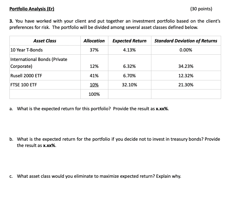 Portfolio Analysis (Er)
(30 points)
3. You have worked with your client and put together an investment portfolio based on the client's
preferences for risk. The portfolio will be divided among several asset classes defined below.
Asset Class
Allocation
Expected Return
Standard Deviation of Returns
10 Year T-Bonds
37%
4.13%
0.00%
International Bonds (Private
Corporate)
12%
6.32%
34.23%
Rusell 2000 ETF
41%
6.70%
12.32%
FTSE 100 ETF
10%
32.10%
21.30%
100%
a. What is the expected return for this portfolio? Provide the result as x.xx%.
b. What is the expected return for the portfolio if you decide not to invest in treasury bonds? Provide
the result as x.xx%.
c. What asset class would you eliminate to maximize expected return? Explain why.