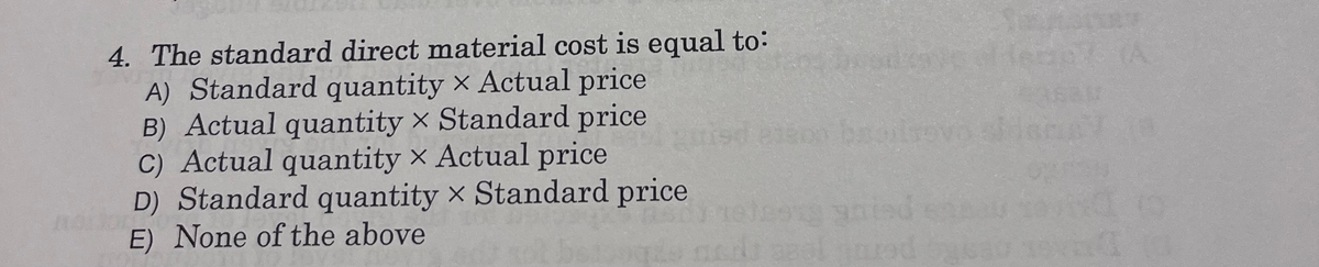 4. The standard direct material cost is equal to:
A) Standard quantity × Actual price
B) Actual quantity × Standard price
C) Actual quantity × Actual price
D) Standard quantity × Standard price
E) None of the above
67 (A
