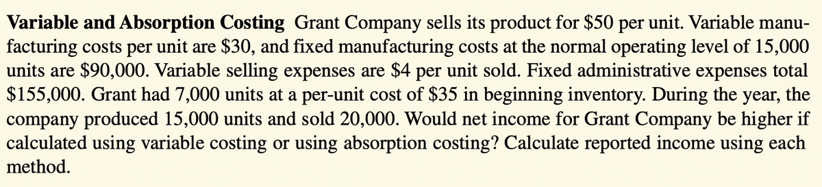 Variable and Absorption Costing Grant Company sells its product for $50 per unit. Variable manu-
facturing costs per unit are $30, and fixed manufacturing costs at the normal operating level of 15,000
units are $90,000. Variable selling expenses are $4 per unit sold. Fixed administrative expenses total
$155,000. Grant had 7,000 units at a per-unit cost of $35 in beginning inventory. During the year, the
company produced 15,000 units and sold 20,000. Would net income for Grant Company be higher if
calculated using variable costing or using absorption costing? Calculate reported income using each
method.