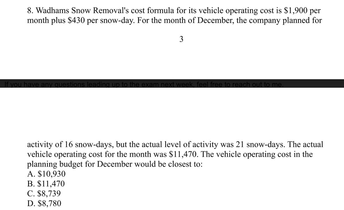 8. Wadhams Snow Removal's cost formula for its vehicle operating cost is $1,900 per
month plus $430 per snow-day. For the month of December, the company planned for
3
If you have any questions leading up to the exam next week, feel free to reach out to me.
activity of 16 snow-days, but the actual level of activity was 21 snow-days. The actual
vehicle operating cost for the month was $11,470. The vehicle operating cost in the
planning budget for December would be closest to:
A. $10,930
B. $11,470
C. $8,739
D. $8,780