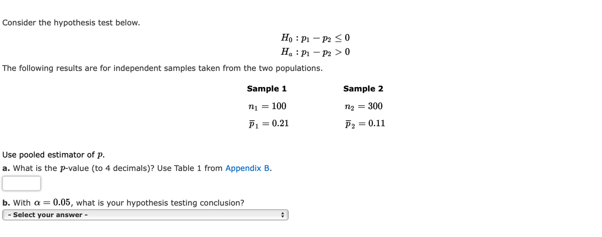 Consider the hypothesis test below.
Ho
Ha
P1
P₁
The following results are for independent samples taken from the two populations.
Use pooled estimator of p.
a. What is the p-value (to 4 decimals)? Use Table 1 from Appendix B.
b. With a = 0.05, what is your hypothesis testing conclusion?
- Select your answer -
Sample 1
n₁ = 100
P₁ = 0.21
◆
P2 ≤0
P2 > 0
:
Sample 2
n₂ = 300
P2 = 0.11