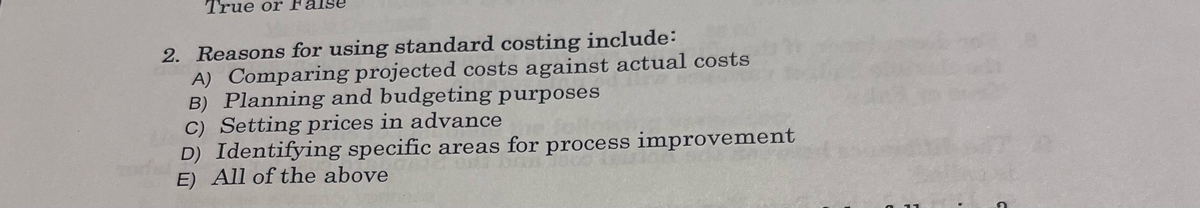 True or
2. Reasons for using standard costing include:
A) Comparing projected costs against actual costs
B) Planning and budgeting purposes
C) Setting prices in advance
D) Identifying specific areas for process improvement
E) All of the above